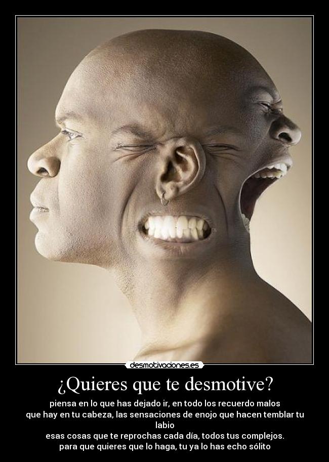 ¿Quieres que te desmotive? - piensa en lo que has dejado ir, en todo los recuerdo malos
que hay en tu cabeza, las sensaciones de enojo que hacen temblar tu labio
esas cosas que te reprochas cada día, todos tus complejos.
para que quieres que lo haga, tu ya lo has echo sólito