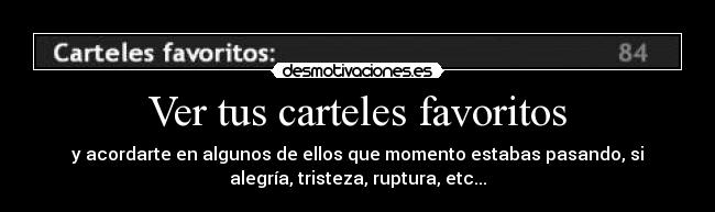 Ver tus carteles favoritos - y acordarte en algunos de ellos que momento estabas pasando, si
alegría, tristeza, ruptura, etc...