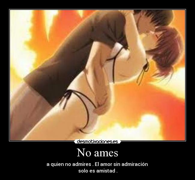 No ames - a quien no admires . El amor sin admiración 
solo es amistad .