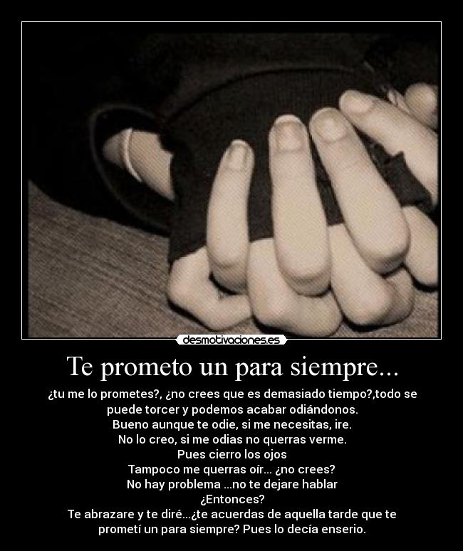Te prometo un para siempre... - ¿tu me lo prometes?, ¿no crees que es demasiado tiempo?,todo se
puede torcer y podemos acabar odiándonos.
Bueno aunque te odie, si me necesitas, ire.
No lo creo, si me odias no querras verme.
Pues cierro los ojos
Tampoco me querras oír... ¿no crees?
No hay problema ...no te dejare hablar
¿Entonces?
Te abrazare y te diré...¿te acuerdas de aquella tarde que te
prometí un para siempre? Pues lo decía enserio.