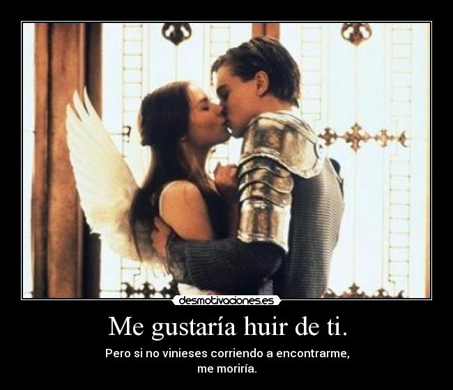Me gustaría huir de ti. - Pero si no vinieses corriendo a encontrarme,
me moriría.