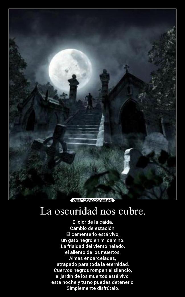 La oscuridad nos cubre. - El olor de la caída.
Cambio de estación.
El cementerio está vivo,
un gato negro en mi camino.
La frialdad del viento helado,
el aliento de los muertos.
Almas encarceladas,
atrapado para toda la eternidad.
Cuervos negros rompen el silencio,
el jardín de los muertos está vivo 
esta noche y tu no puedes detenerlo.
Simplemente disfrútalo.