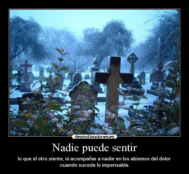 Nadie puede sentir - lo que el otro siente, ni acompañar a nadie en los abismos del dolor 
cuando sucede lo impensable.
