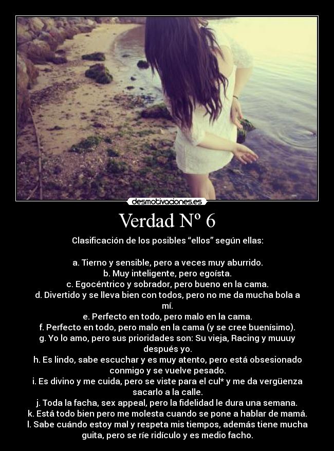 Verdad Nº 6 - Clasificación de los posibles “ellos” según ellas:

a. Tierno y sensible, pero a veces muy aburrido.
b. Muy inteligente, pero egoísta.
c. Egocéntrico y sobrador, pero bueno en la cama.
d. Divertido y se lleva bien con todos, pero no me da mucha bola a
mí.
e. Perfecto en todo, pero malo en la cama.
f. Perfecto en todo, pero malo en la cama (y se cree buenísimo).
g. Yo lo amo, pero sus prioridades son: Su vieja, Racing y muuuy
después yo.
h. Es lindo, sabe escuchar y es muy atento, pero está obsesionado
conmigo y se vuelve pesado.
i. Es divino y me cuida, pero se viste para el cul* y me da vergüenza
sacarlo a la calle.
j. Toda la facha, sex appeal, pero la fidelidad le dura una semana.
k. Está todo bien pero me molesta cuando se pone a hablar de mamá.
l. Sabe cuándo estoy mal y respeta mis tiempos, además tiene mucha
guita, pero se ríe ridículo y es medio facho.