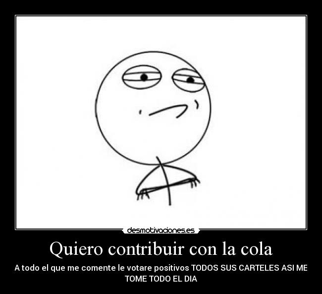Quiero contribuir con la cola - A todo el que me comente le votare positivos TODOS SUS CARTELES ASI ME
TOME TODO EL DIA