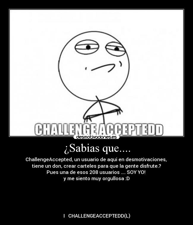 ¿Sabias que.... - ChallengeAccepted, un usuario de aqui en desmotivaciones,
tiene un don, crear carteles para que la gente disfrute.?
Pues una de esos 208 usuarios .... SOY YO!
y me siento muy orgullosa :D
I ♥ CHALLENGEACCEPTEDD(L)
