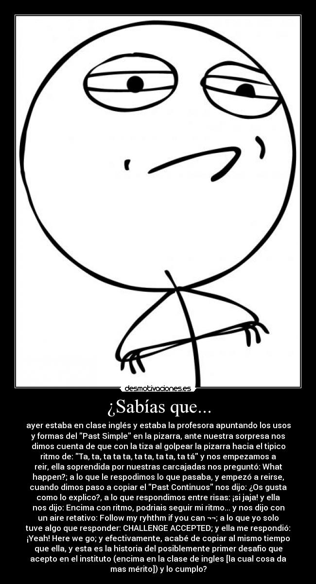 ¿Sabías que... - ayer estaba en clase inglés y estaba la profesora apuntando los usos
y formas del Past Simple en la pizarra, ante nuestra sorpresa nos
dimos cuenta de que con la tiza al golpear la pizarra hacia el tipico
ritmo de: Ta, ta, ta ta ta, ta ta, ta ta, ta tá y nos empezamos a
reir, ella soprendida por nuestras carcajadas nos preguntó: What
happen?; a lo que le respodimos lo que pasaba, y empezó a reirse,
cuando dimos paso a copiar el Past Continuos nos dijo: ¿Os gusta
como lo explico?, a lo que respondimos entre risas: ¡si jaja! y ella
nos dijo: Encima con ritmo, podriais seguir mi ritmo... y nos dijo con
un aire retativo: Follow my ryhthm if you can ¬¬; a lo que yo solo
tuve algo que responder: CHALLENGE ACCEPTED; y ella me respondió:
¡Yeah! Here we go; y efectivamente, acabé de copiar al mismo tiempo
que ella, y esta es la historia del posiblemente primer desafio que
acepto en el instituto (encima en la clase de ingles [la cual cosa da
mas mérito]) y lo cumplo?