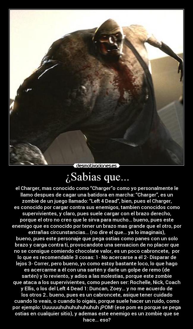 ¿Sabias que... - el Charger, mas conocido como “Charger”o como yo personalmente le
llamo despues de cagar una batidora en marcha: “Charger”, es un
zombie de un juego llamado: “Left 4 Dead”, bien, pues el Charger,
es conocido por cargar contra sus enemigos, tambien conocidos como
supervivientes, y claro, pues suele cargar con el brazo derecho,
porque el otro no creo que le sirva para mucho... bueno, pues este
enemigo que es conocido por tener un brazo mas grande que el otro, por
extrañas circunstancias... (no dire el que... ya lo imaginais),
bueno, pues este personaje que pega ostias como panes con un solo
brazo y carga contra ti, provocandote una sensacion de no placer que
no se consigue comiendo chocolate valor, es un poco cabroncete,  por
lo que es recomendable 3 cosas: 1- No acercarse a él 2- Disparar de
lejos 3- Correr, pero bueno, yo como estoy bastante loco, lo que hago
es acercarme a él con una sartén y darle un golpe de remo (de
sartén) y lo reviento, y adios a las molestias, porque este zombie
que ataca a los supervivientes, como pueden ser: Rochelle, Nick, Coach
y Ellis, o los del Left 4 Dead 1: Duncan, Zoey... y no me acuerdo de
los otros 2.. bueno, pues es un cabroncete, asique tener cuidado
cuando lo veais, o cuando lo oigais, porque suele hacer un ruido, como
por ejemplo: Uuuuuuhuhuhuhuhuhuh ¡POM! (ese pom es porque se pega
ostias en cualquier sitio), y ademas este enemigo es un zombie que se
hace... eso?