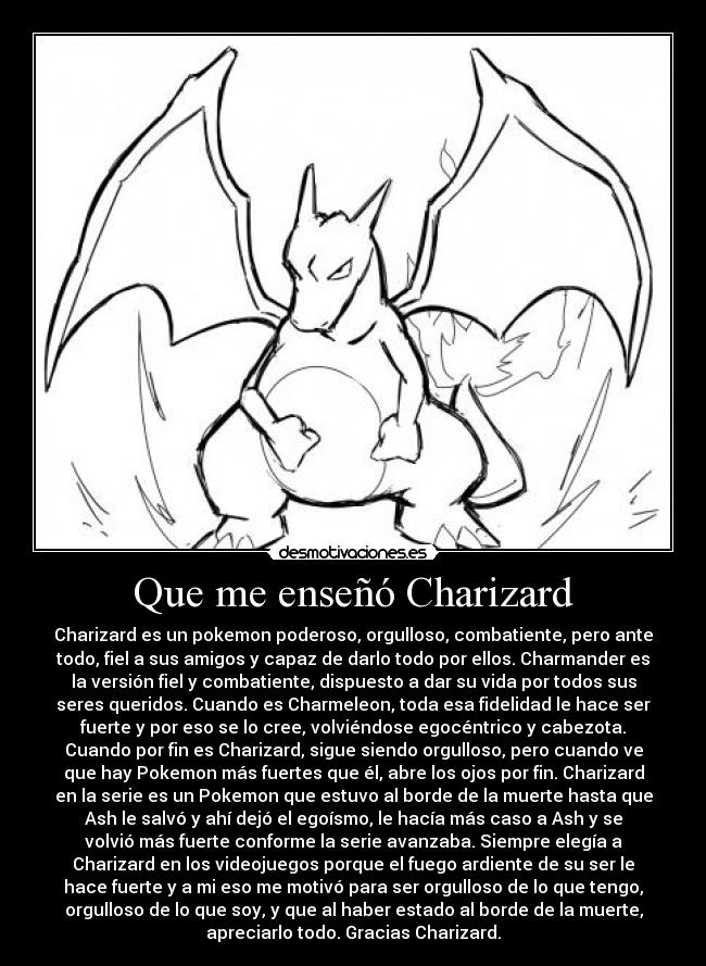 Que me enseñó Charizard - Charizard es un pokemon poderoso, orgulloso, combatiente, pero ante
todo, fiel a sus amigos y capaz de darlo todo por ellos. Charmander es
la versión fiel y combatiente, dispuesto a dar su vida por todos sus
seres queridos. Cuando es Charmeleon, toda esa fidelidad le hace ser
fuerte y por eso se lo cree, volviéndose egocéntrico y cabezota.
Cuando por fin es Charizard, sigue siendo orgulloso, pero cuando ve
que hay Pokemon más fuertes que él, abre los ojos por fin. Charizard
en la serie es un Pokemon que estuvo al borde de la muerte hasta que
Ash le salvó y ahí dejó el egoísmo, le hacía más caso a Ash y se
volvió más fuerte conforme la serie avanzaba. Siempre elegía a
Charizard en los videojuegos porque el fuego ardiente de su ser le
hace fuerte y a mi eso me motivó para ser orgulloso de lo que tengo,
orgulloso de lo que soy, y que al haber estado al borde de la muerte,
apreciarlo todo. Gracias Charizard.
