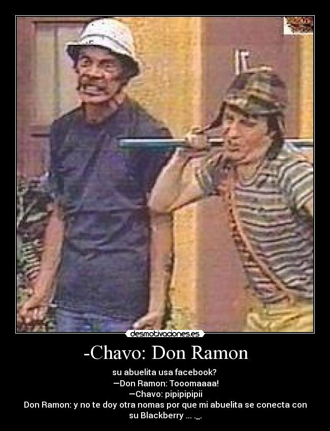 -Chavo: Don Ramon - su abuelita usa facebook?
—Don Ramon: Tooomaaaa!
—Chavo: pipipipipii
Don Ramon: y no te doy otra nomas por que mi abuelita se conecta con
su Blackberry ... ._.