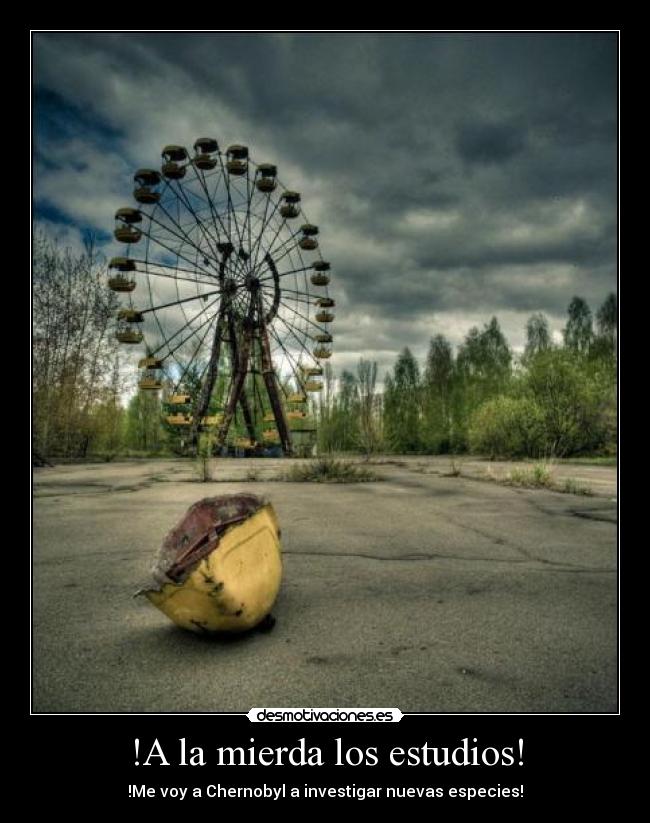 !A la mierda los estudios! - !Me voy a Chernobyl a investigar nuevas especies!