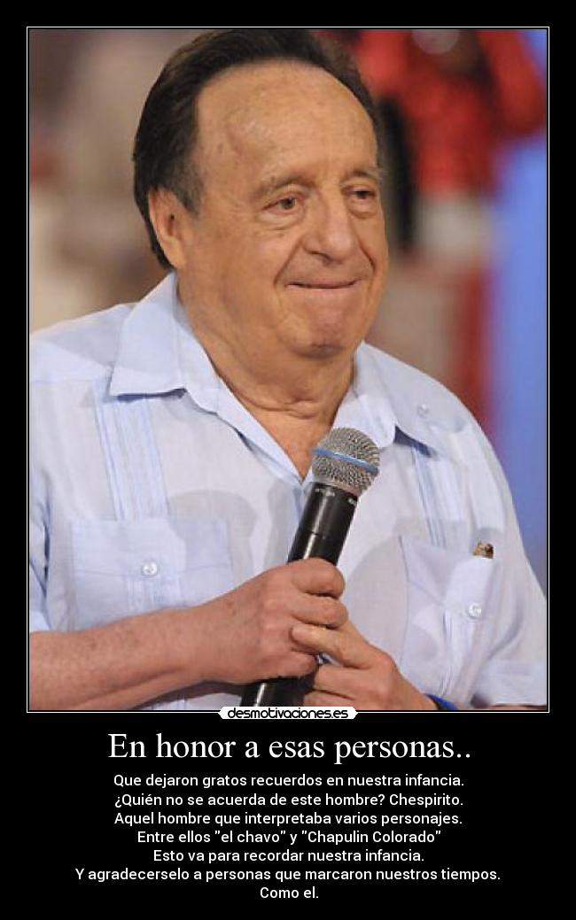 En honor a esas personas.. - Que dejaron gratos recuerdos en nuestra infancia.
¿Quién no se acuerda de este hombre? Chespirito.
Aquel hombre que interpretaba varios personajes.
Entre ellos el chavo y Chapulin Colorado
Esto va para recordar nuestra infancia.
Y agradecerselo a personas que marcaron nuestros tiempos.
Como el.