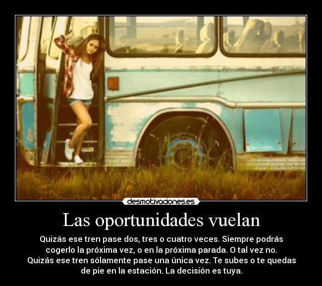 Las oportunidades vuelan - Quizás ese tren pase dos, tres o cuatro veces. Siempre podrás
cogerlo la próxima vez, o en la próxima parada. O tal vez no.
Quizás ese tren sólamente pase una única vez. Te subes o te quedas
de pie en la estación. La decisión es tuya.