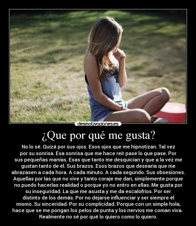 ¿Que por qué me gusta? - No lo sé. Quizá por sus ojos. Esos ojos que me hipnotizan. Tal vez
por su sonrisa. Esa sonrisa que me hace reír pase lo que pase. Por
sus pequeñas manías. Esas que tanto me desquician y que a la vez me
gustan tanto de él. Sus brazos. Esos brazos que desearía que me
abrazasen a cada hora. A cada minuto. A cada segundo. Sus obsesiones.
Aquellas por las que no vive y tanto coraje me dan, simplemente porque
no puedo hacerlas realidad o porque yo no entro en ellas. Me gusta por
su inseguridad. La que me asusta y me da escalofríos. Por ser
distinto de los demás. Por no dejarse influenciar y ser siempre él
mismo. Su sinceridad. Por su complicidad. Porque con un simple hola,
hace que se me pongan los pelos de punta y los nervios me coman viva. 
Realmente no sé por qué lo quiero como lo quiero.