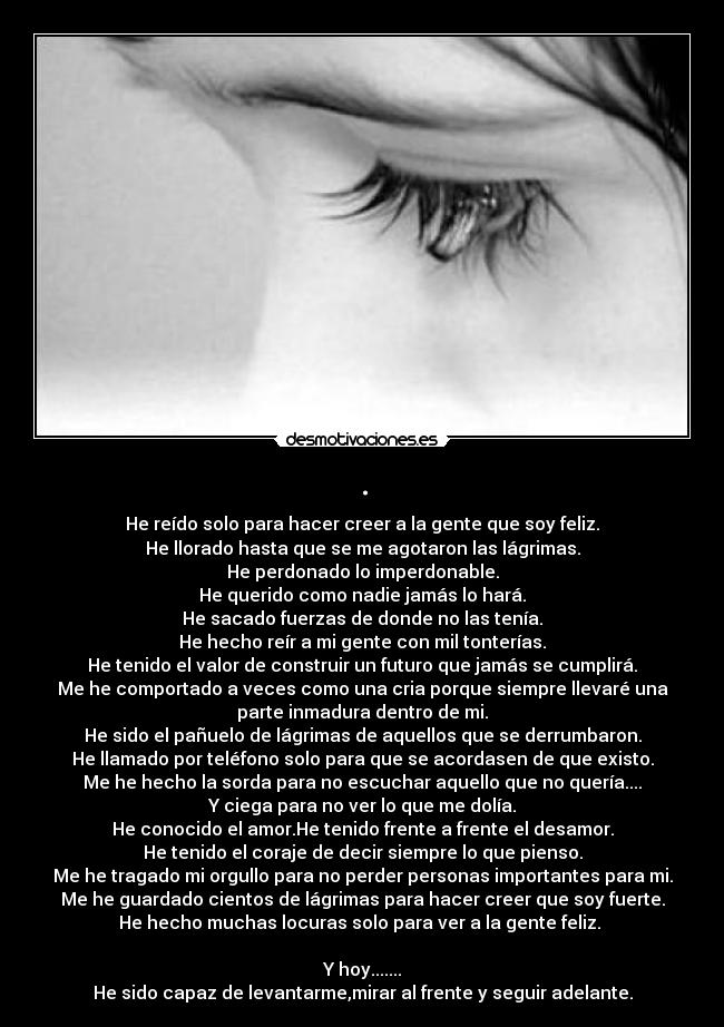 . - He reído solo para hacer creer a la gente que soy feliz.
He llorado hasta que se me agotaron las lágrimas.
He perdonado lo imperdonable.
He querido como nadie jamás lo hará.
He sacado fuerzas de donde no las tenía.
He hecho reír a mi gente con mil tonterías.
He tenido el valor de construir un futuro que jamás se cumplirá.
Me he comportado a veces como una cria porque siempre llevaré una
parte inmadura dentro de mi.
He sido el pañuelo de lágrimas de aquellos que se derrumbaron.
He llamado por teléfono solo para que se acordasen de que existo.
Me he hecho la sorda para no escuchar aquello que no quería....
Y ciega para no ver lo que me dolía.
He conocido el amor.He tenido frente a frente el desamor.
He tenido el coraje de decir siempre lo que pienso.
Me he tragado mi orgullo para no perder personas importantes para mi.
Me he guardado cientos de lágrimas para hacer creer que soy fuerte.
He hecho muchas locuras solo para ver a la gente feliz. 

Y hoy.......
He sido capaz de levantarme,mirar al frente y seguir adelante.
