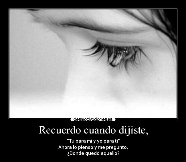 Recuerdo cuando dijiste, - Tu para mi y yo para ti
Ahora lo pienso y me pregunto,
¿Donde quedo aquello?