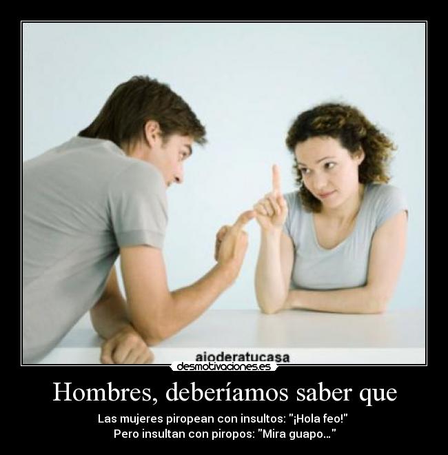 Hombres, deberíamos saber que - Las mujeres piropean con insultos: ¡Hola feo! 
Pero insultan con piropos: Mira guapo…