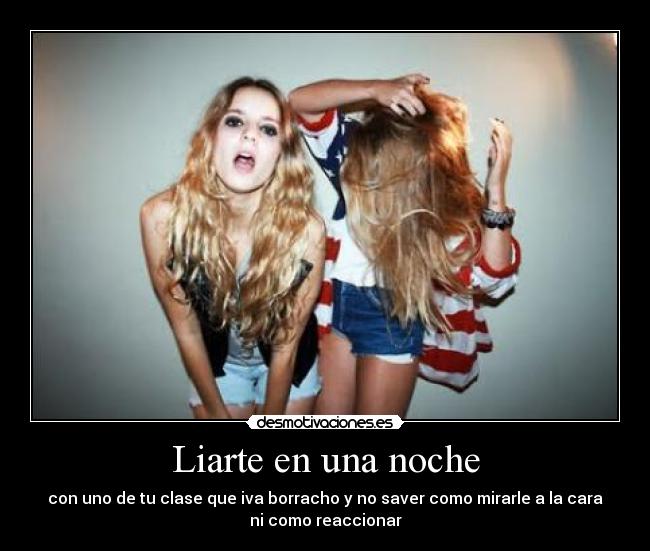 Liarte en una noche - con uno de tu clase que iva borracho y no saver como mirarle a la cara
ni como reaccionar