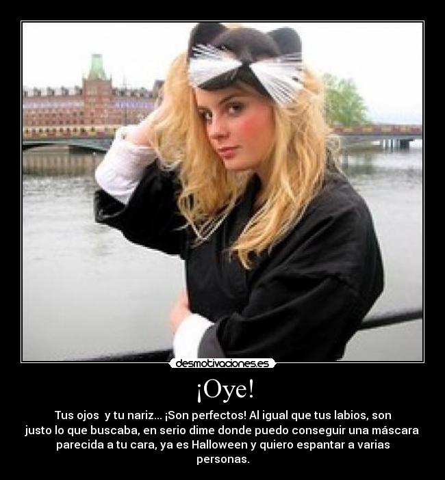 ¡Oye! - Tus ojos y tu nariz... ¡Son perfectos! Al igual que tus labios, son
justo lo que buscaba, en serio dime donde puedo conseguir una máscara
parecida a tu cara, ya es Halloween y quiero espantar a varias
personas.