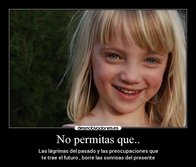 No permitas que.. - Las lágrimas del pasado y las preocupaciones que
te trae el futuro , borre las sonrisas del presente