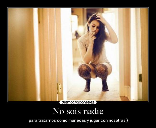 No sois nadie - para tratarnos como muñecas y jugar con nosotras;)