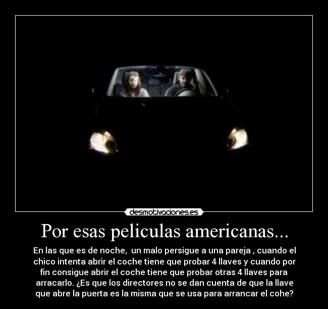 Por esas peliculas americanas... - En las que es de noche,  un malo persigue a una pareja , cuando el
chico intenta abrir el coche tiene que probar 4 llaves y cuando por
fin consigue abrir el coche tiene que probar otras 4 llaves para
arracarlo. ¿Es que los directores no se dan cuenta de que la llave
que abre la puerta es la misma que se usa para arrancar el cohe?