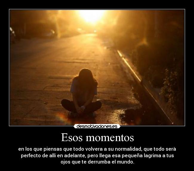 Esos momentos - en los que piensas que todo volvera a su normalidad, que todo serà
perfecto de alli en adelante, pero llega esa pequeña lagrima a tus
ojos que te derrumba el mundo.