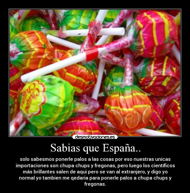 Sabias que España.. - solo sabesmos ponerle palos a las cosas por eso nuestras unicas
importaciones son chupa chups y fregonas, pero luego los científicos
más brillantes salen de aqui pero se van al extranjero, y digo yo
normal yo tambien me qedaria para ponerle palos a chupa chups y
fregonas.