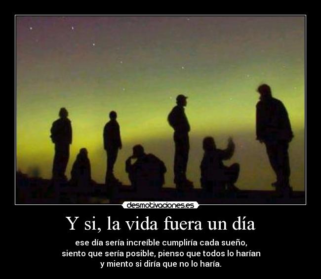 Y si, la vida fuera un día - ese día sería increíble cumpliría cada sueño,
siento que sería posible, pienso que todos lo harían
y miento si diría que no lo haría.