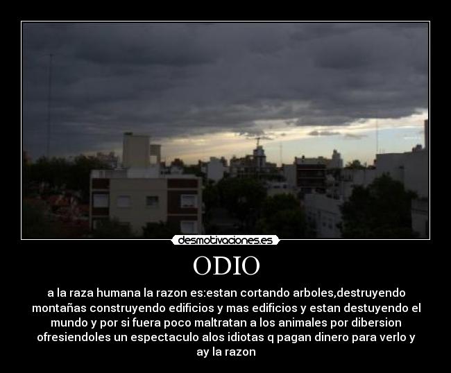 ODIO - a la raza humana la razon es:estan cortando arboles,destruyendo
montañas construyendo edificios y mas edificios y estan destuyendo el
mundo y por si fuera poco maltratan a los animales por dibersion
ofresiendoles un espectaculo alos idiotas q pagan dinero para verlo y
ay la razon