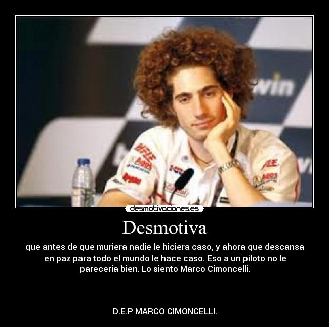 Desmotiva - que antes de que muriera nadie le hiciera caso, y ahora que descansa
en paz para todo el mundo le hace caso. Eso a un piloto no le
pareceria bien. Lo siento Marco Cimoncelli.
D.E.P MARCO CIMONCELLI.
