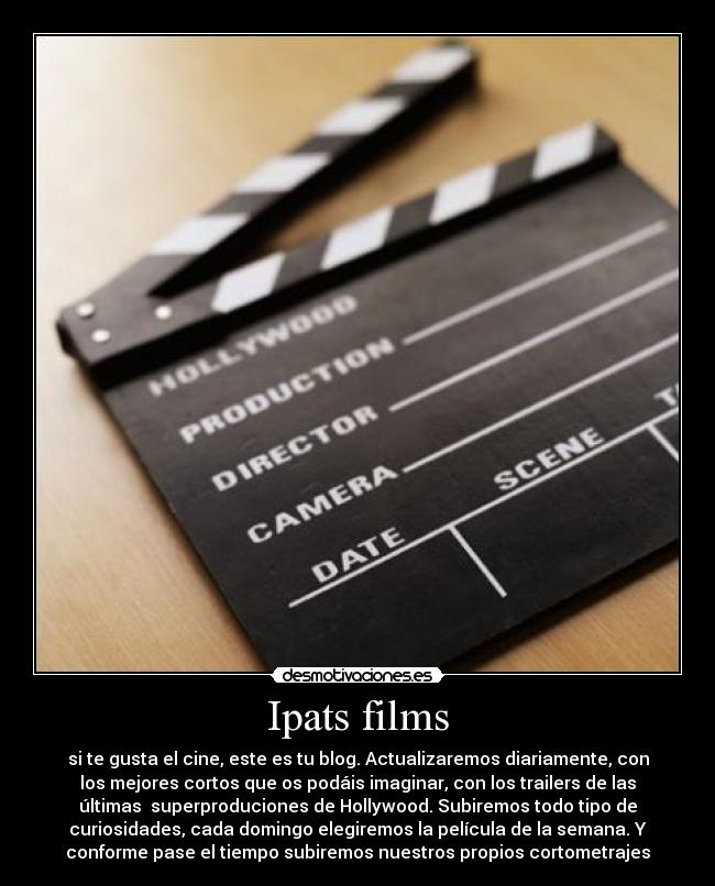 Ipats films - si te gusta el cine, este es tu blog. Actualizaremos diariamente, con
los mejores cortos que os podáis imaginar, con los trailers de las
últimas  superproduciones de Hollywood. Subiremos todo tipo de
curiosidades, cada domingo elegiremos la película de la semana. Y
conforme pase el tiempo subiremos nuestros propios cortometrajes