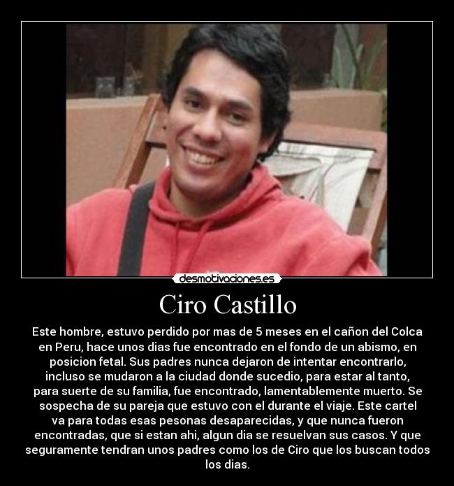 Ciro Castillo - Este hombre, estuvo perdido por mas de 5 meses en el cañon del Colca
en Peru, hace unos dias fue encontrado en el fondo de un abismo, en
posicion fetal. Sus padres nunca dejaron de intentar encontrarlo,
incluso se mudaron a la ciudad donde sucedio, para estar al tanto,
para suerte de su familia, fue encontrado, lamentablemente muerto. Se
sospecha de su pareja que estuvo con el durante el viaje. Este cartel
va para todas esas pesonas desaparecidas, y que nunca fueron
encontradas, que si estan ahi, algun dia se resuelvan sus casos. Y que
seguramente tendran unos padres como los de Ciro que los buscan todos
los dias.