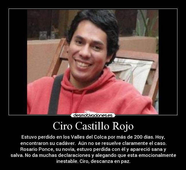 Ciro Castillo Rojo - Estuvo perdido en los Valles del Colca por más de 200 días. Hoy,
encontraron su cadáver.  Aún no se resuelve claramente el caso.
Rosario Ponce, su novia, estuvo perdida con él y apareció sana y
salva. No da muchas declaraciones y alegando que esta emocionalmente
inestable. Ciro, descanza en paz.