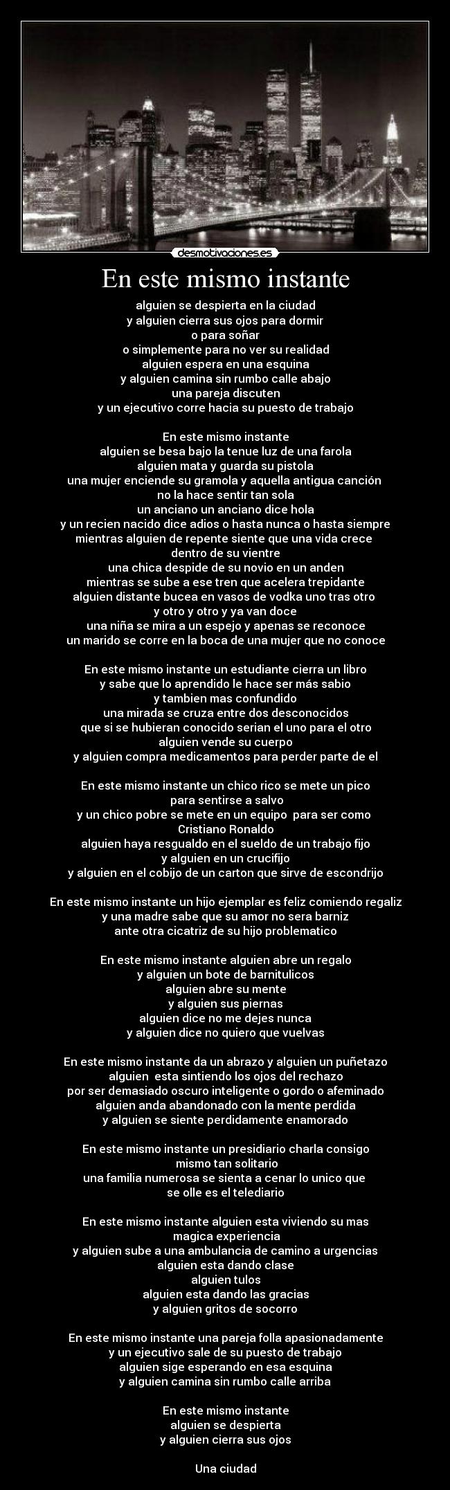 En este mismo instante - alguien se despierta en la ciudad
y alguien cierra sus ojos para dormir
o para soñar
o simplemente para no ver su realidad
alguien espera en una esquina
y alguien camina sin rumbo calle abajo
una pareja discuten
y un ejecutivo corre hacia su puesto de trabajo
En este mismo instante
alguien se besa bajo la tenue luz de una farola
alguien mata y guarda su pistola
una mujer enciende su gramola y aquella antigua canción
no la hace sentir tan sola
un anciano un anciano dice hola
y un recien nacido dice adios o hasta nunca o hasta siempre
mientras alguien de repente siente que una vida crece
dentro de su vientre
una chica despide de su novio en un anden
mientras se sube a ese tren que acelera trepidante
alguien distante bucea en vasos de vodka uno tras otro
y otro y otro y ya van doce
una niña se mira a un espejo y apenas se reconoce
un marido se corre en la boca de una mujer que no conoce
En este mismo instante un estudiante cierra un libro
y sabe que lo aprendido le hace ser más sabio
y tambien mas confundido
una mirada se cruza entre dos desconocidos
que si se hubieran conocido serian el uno para el otro
alguien vende su cuerpo
y alguien compra medicamentos para perder parte de el
En este mismo instante un chico rico se mete un pico
para sentirse a salvo
y un chico pobre se mete en un equipo para ser como
Cristiano Ronaldo
alguien haya resgualdo en el sueldo de un trabajo fijo
y alguien en un crucifijo
y alguien en el cobijo de un carton que sirve de escondrijo
En este mismo instante un hijo ejemplar es feliz comiendo regaliz
y una madre sabe que su amor no sera barniz
ante otra cicatriz de su hijo problematico
En este mismo instante alguien abre un regalo
y alguien un bote de barnitulicos
alguien abre su mente
y alguien sus piernas
alguien dice no me dejes nunca
y alguien dice no quiero que vuelvas
En este mismo instante da un abrazo y alguien un puñetazo
alguien esta sintiendo los ojos del rechazo
por ser demasiado oscuro inteligente o gordo o afeminado
alguien anda abandonado con la mente perdida
y alguien se siente perdidamente enamorado
En este mismo instante un presidiario charla consigo
mismo tan solitario
una familia numerosa se sienta a cenar lo unico que
se olle es el telediario
En este mismo instante alguien esta viviendo su mas
magica experiencia
y alguien sube a una ambulancia de camino a urgencias
alguien esta dando clase
alguien tulos
alguien esta dando las gracias
y alguien gritos de socorro
En este mismo instante una pareja folla apasionadamente
y un ejecutivo sale de su puesto de trabajo
alguien sige esperando en esa esquina
y alguien camina sin rumbo calle arriba
En este mismo instante
alguien se despierta
y alguien cierra sus ojos
Una ciudad