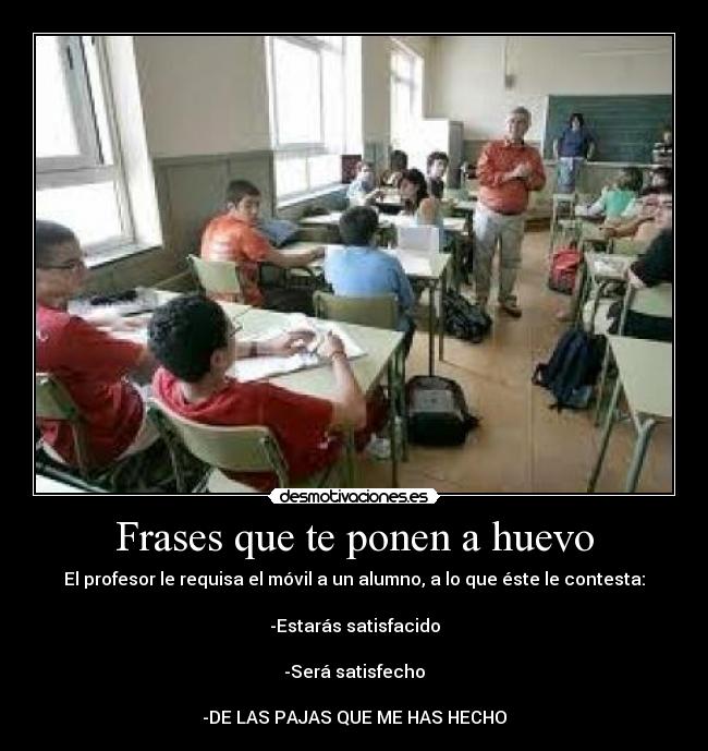 Frases que te ponen a huevo - El profesor le requisa el móvil a un alumno, a lo que éste le contesta:

-Estarás satisfacido

-Será satisfecho

-DE LAS PAJAS QUE ME HAS HECHO