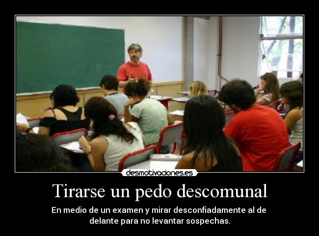 Tirarse un pedo descomunal - En medio de un examen y mirar desconfiadamente al de
delante para no levantar sospechas.