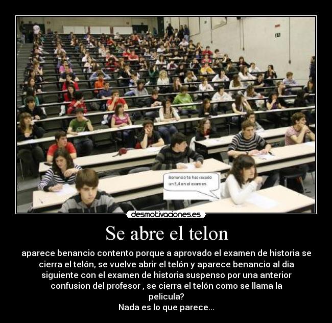 Se abre el telon - aparece benancio contento porque a aprovado el examen de historia se
cierra el telón, se vuelve abrir el telón y aparece benancio al dia
siguiente con el examen de historia suspenso por una anterior
confusion del profesor , se cierra el telón como se llama la
pelicula?
Nada es lo que parece...