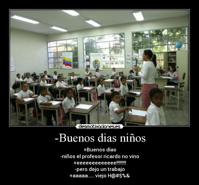 -Buenos dias niños - +Buenos dias
-niños el profesor ricardo no vino
+eeeeeeeeeeeee!!!!!!!!
-pero dejo un trabajo
+aaaaa..... viejo H@#$%&