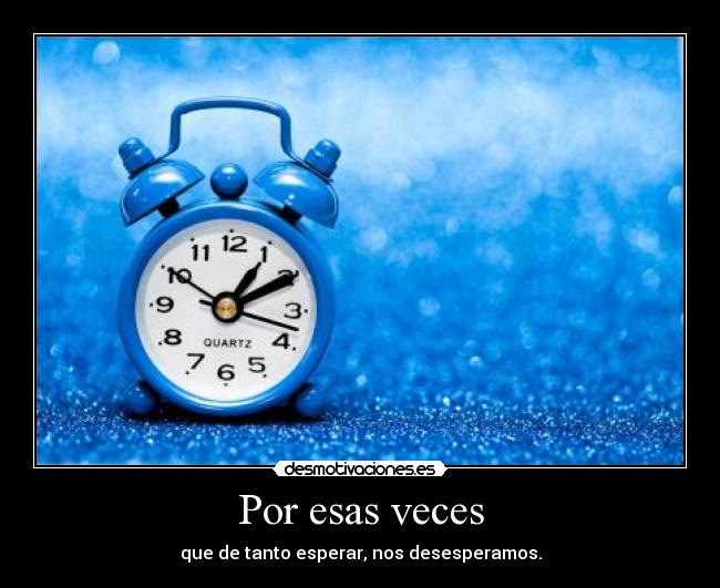 Por esas veces - que de tanto esperar, nos desesperamos.