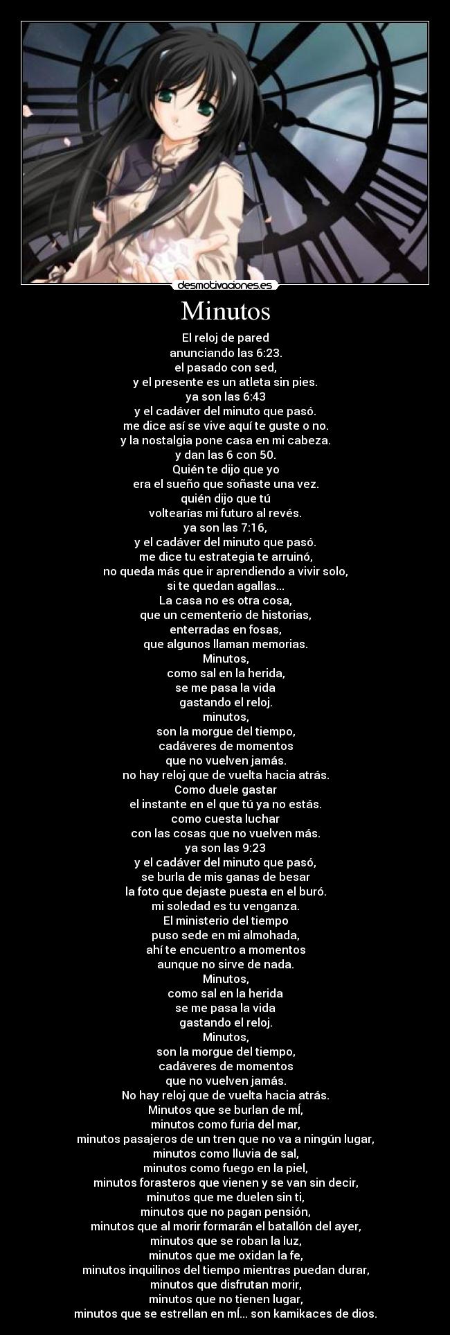 Minutos - El reloj de pared
anunciando las 6:23.
el pasado con sed,
y el presente es un atleta sin pies.
ya son las 6:43
y el cadáver del minuto que pasó.
me dice así se vive aquí te guste o no.
y la nostalgia pone casa en mi cabeza.
y dan las 6 con 50.
Quién te dijo que yo
era el sueño que soñaste una vez.
quién dijo que tú
voltearías mi futuro al revés.
ya son las 7:16,
y el cadáver del minuto que pasó.
me dice tu estrategia te arruinó,
no queda más que ir aprendiendo a vivir solo,
si te quedan agallas...
La casa no es otra cosa,
que un cementerio de historias,
enterradas en fosas,
que algunos llaman memorias.
Minutos,
como sal en la herida,
se me pasa la vida
gastando el reloj.
minutos,
son la morgue del tiempo,
cadáveres de momentos
que no vuelven jamás.
no hay reloj que de vuelta hacia atrás.
Como duele gastar
el instante en el que tú ya no estás.
como cuesta luchar
con las cosas que no vuelven más.
ya son las 9:23
y el cadáver del minuto que pasó,
se burla de mis ganas de besar
la foto que dejaste puesta en el buró.
mi soledad es tu venganza.
El ministerio del tiempo
puso sede en mi almohada,
ahí te encuentro a momentos
aunque no sirve de nada.
Minutos,
como sal en la herida
se me pasa la vida
gastando el reloj.
Minutos,
son la morgue del tiempo,
cadáveres de momentos
que no vuelven jamás.
No hay reloj que de vuelta hacia atrás.
Minutos que se burlan de mÍ,
minutos como furia del mar,
minutos pasajeros de un tren que no va a ningún lugar,
minutos como lluvia de sal,
minutos como fuego en la piel,
minutos forasteros que vienen y se van sin decir,
minutos que me duelen sin ti,
minutos que no pagan pensión,
minutos que al morir formarán el batallón del ayer,
minutos que se roban la luz,
minutos que me oxidan la fe,
minutos inquilinos del tiempo mientras puedan durar,
minutos que disfrutan morir,
minutos que no tienen lugar,
minutos que se estrellan en mÍ... son kamikaces de dios.