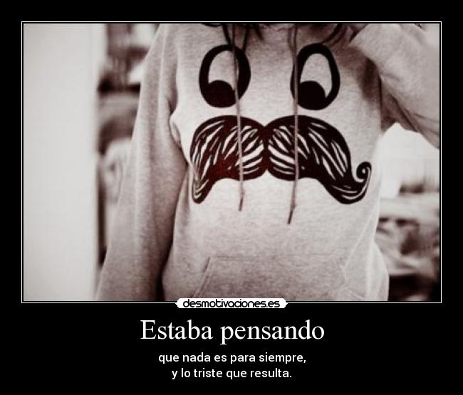 Estaba pensando - que nada es para siempre,
y lo triste que resulta.