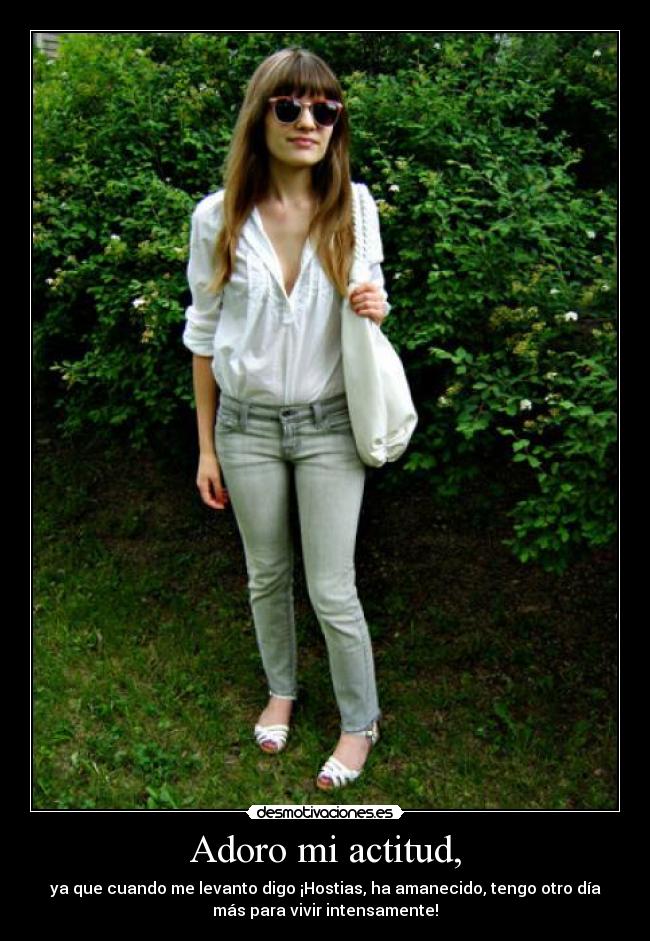 Adoro mi actitud, - ya que cuando me levanto digo ¡Hostias, ha amanecido, tengo otro día
más para vivir intensamente!