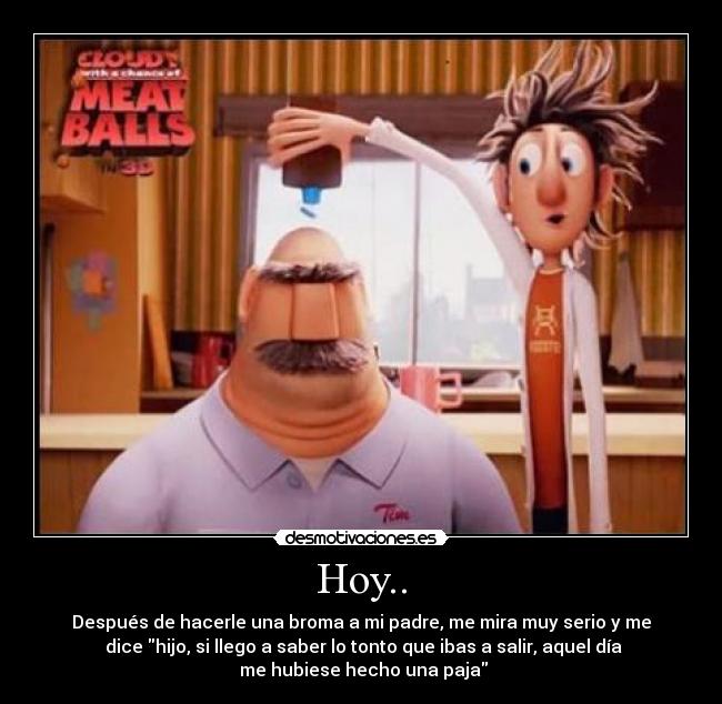 Hoy.. - Después de hacerle una broma a mi padre, me mira muy serio y me
dice hijo, si llego a saber lo tonto que ibas a salir, aquel día
me hubiese hecho una paja