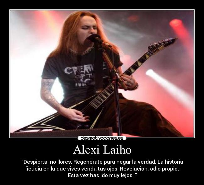 Alexi Laiho - Despierta, no llores. Regenérate para negar la verdad. La historia
ficticia en la que vives venda tus ojos. Revelación, odio propio.
Esta vez has ido muy lejos. 