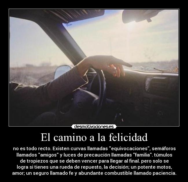 El camino a la felicidad - no es todo recto. Existen curvas llamadas equivocaciones, semáforos
llamados amigos y luces de precaución llamadas familia. túmulos
de tropiezos que se deben vencer para llegar al final. pero solo se
logra si tienes una rueda de repuesto, la decisión; un potente motos,
amor; un seguro llamado fe y abundante combustible llamado paciencia.