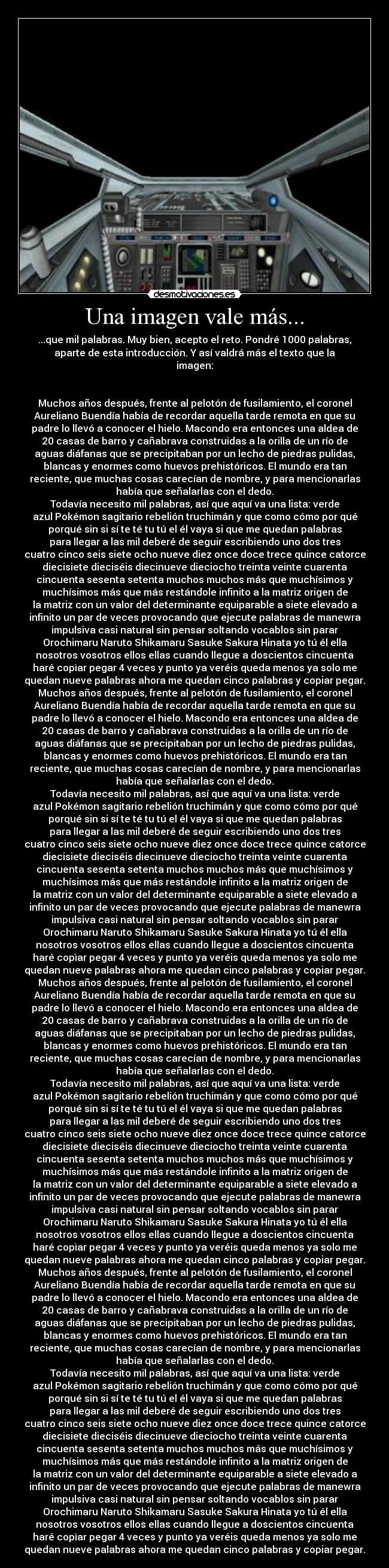 Una imagen vale más... - ...que mil palabras. Muy bien, acepto el reto. Pondré 1000 palabras,
aparte de esta introducción. Y así valdrá más el texto que la
imagen:
Muchos años después, frente al pelotón de fusilamiento, el coronel
Aureliano Buendía había de recordar aquella tarde remota en que su
padre lo llevó a conocer el hielo. Macondo era entonces una aldea de
20 casas de barro y cañabrava construidas a la orilla de un río de
aguas diáfanas que se precipitaban por un lecho de piedras pulidas,
blancas y enormes como huevos prehistóricos. El mundo era tan
reciente, que muchas cosas carecían de nombre, y para mencionarlas
había que señalarlas con el dedo.
Todavía necesito mil palabras, así que aquí va una lista: verde
azul Pokémon sagitario rebelión truchimán y que como cómo por qué
porqué sin si sí te té tu tú el él vaya si que me quedan palabras
para llegar a las mil deberé de seguir escribiendo uno dos tres
cuatro cinco seis siete ocho nueve diez once doce trece quince catorce
diecisiete dieciséis diecinueve dieciocho treinta veinte cuarenta
cincuenta sesenta setenta muchos muchos más que muchísimos y
muchísimos más que más restándole infinito a la matriz origen de
la matriz con un valor del determinante equiparable a siete elevado a
infinito un par de veces provocando que ejecute palabras de manewra
impulsiva casi natural sin pensar soltando vocablos sin parar
Orochimaru Naruto Shikamaru Sasuke Sakura Hinata yo tú él ella
nosotros vosotros ellos ellas cuando llegue a doscientos cincuenta
haré copìar pegar 4 veces y punto ya veréis queda menos ya solo me
quedan nueve palabras ahora me quedan cinco palabras y copiar pegar.
Muchos años después, frente al pelotón de fusilamiento, el coronel
Aureliano Buendía había de recordar aquella tarde remota en que su
padre lo llevó a conocer el hielo. Macondo era entonces una aldea de
20 casas de barro y cañabrava construidas a la orilla de un río de
aguas diáfanas que se precipitaban por un lecho de piedras pulidas,
blancas y enormes como huevos prehistóricos. El mundo era tan
reciente, que muchas cosas carecían de nombre, y para mencionarlas
había que señalarlas con el dedo.
Todavía necesito mil palabras, así que aquí va una lista: verde
azul Pokémon sagitario rebelión truchimán y que como cómo por qué
porqué sin si sí te té tu tú el él vaya si que me quedan palabras
para llegar a las mil deberé de seguir escribiendo uno dos tres
cuatro cinco seis siete ocho nueve diez once doce trece quince catorce
diecisiete dieciséis diecinueve dieciocho treinta veinte cuarenta
cincuenta sesenta setenta muchos muchos más que muchísimos y
muchísimos más que más restándole infinito a la matriz origen de
la matriz con un valor del determinante equiparable a siete elevado a
infinito un par de veces provocando que ejecute palabras de manewra
impulsiva casi natural sin pensar soltando vocablos sin parar
Orochimaru Naruto Shikamaru Sasuke Sakura Hinata yo tú él ella
nosotros vosotros ellos ellas cuando llegue a doscientos cincuenta
haré copìar pegar 4 veces y punto ya veréis queda menos ya solo me
quedan nueve palabras ahora me quedan cinco palabras y copiar pegar.
Muchos años después, frente al pelotón de fusilamiento, el coronel
Aureliano Buendía había de recordar aquella tarde remota en que su
padre lo llevó a conocer el hielo. Macondo era entonces una aldea de
20 casas de barro y cañabrava construidas a la orilla de un río de
aguas diáfanas que se precipitaban por un lecho de piedras pulidas,
blancas y enormes como huevos prehistóricos. El mundo era tan
reciente, que muchas cosas carecían de nombre, y para mencionarlas
había que señalarlas con el dedo.
Todavía necesito mil palabras, así que aquí va una lista: verde
azul Pokémon sagitario rebelión truchimán y que como cómo por qué
porqué sin si sí te té tu tú el él vaya si que me quedan palabras
para llegar a las mil deberé de seguir escribiendo uno dos tres
cuatro cinco seis siete ocho nueve diez once doce trece quince catorce
diecisiete dieciséis diecinueve dieciocho treinta veinte cuarenta
cincuenta sesenta setenta muchos muchos más que muchísimos y
muchísimos más que más restándole infinito a la matriz origen de
la matriz con un valor del determinante equiparable a siete elevado a
infinito un par de veces provocando que ejecute palabras de manewra
impulsiva casi natural sin pensar soltando vocablos sin parar
Orochimaru Naruto Shikamaru Sasuke Sakura Hinata yo tú él ella
nosotros vosotros ellos ellas cuando llegue a doscientos cincuenta
haré copìar pegar 4 veces y punto ya veréis queda menos ya solo me
quedan nueve palabras ahora me quedan cinco palabras y copiar pegar.
Muchos años después, frente al pelotón de fusilamiento, el coronel
Aureliano Buendía había de recordar aquella tarde remota en que su
padre lo llevó a conocer el hielo. Macondo era entonces una aldea de
20 casas de barro y cañabrava construidas a la orilla de un río de
aguas diáfanas que se precipitaban por un lecho de piedras pulidas,
blancas y enormes como huevos prehistóricos. El mundo era tan
reciente, que muchas cosas carecían de nombre, y para mencionarlas
había que señalarlas con el dedo.
Todavía necesito mil palabras, así que aquí va una lista: verde
azul Pokémon sagitario rebelión truchimán y que como cómo por qué
porqué sin si sí te té tu tú el él vaya si que me quedan palabras
para llegar a las mil deberé de seguir escribiendo uno dos tres
cuatro cinco seis siete ocho nueve diez once doce trece quince catorce
diecisiete dieciséis diecinueve dieciocho treinta veinte cuarenta
cincuenta sesenta setenta muchos muchos más que muchísimos y
muchísimos más que más restándole infinito a la matriz origen de
la matriz con un valor del determinante equiparable a siete elevado a
infinito un par de veces provocando que ejecute palabras de manewra
impulsiva casi natural sin pensar soltando vocablos sin parar
Orochimaru Naruto Shikamaru Sasuke Sakura Hinata yo tú él ella
nosotros vosotros ellos ellas cuando llegue a doscientos cincuenta
haré copìar pegar 4 veces y punto ya veréis queda menos ya solo me
quedan nueve palabras ahora me quedan cinco palabras y copiar pegar.