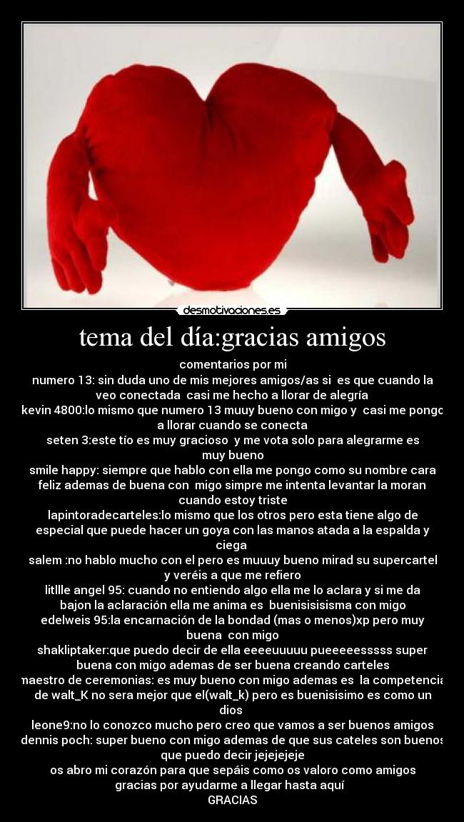 tema del día:gracias amigos - comentarios por mi
numero 13: sin duda uno de mis mejores amigos/as si es que cuando la
veo conectada casi me hecho a llorar de alegría
kevin 4800:lo mismo que numero 13 muuy bueno con migo y casi me pongo
a llorar cuando se conecta
seten 3:este tío es muy gracioso y me vota solo para alegrarme es
muy bueno
smile happy: siempre que hablo con ella me pongo como su nombre cara
feliz ademas de buena con migo simpre me intenta levantar la moran
cuando estoy triste
lapintoradecarteles:lo mismo que los otros pero esta tiene algo de
especial que puede hacer un goya con las manos atada a la espalda y
ciega
salem :no hablo mucho con el pero es muuuy bueno mirad su supercartel
y veréis a que me refiero
litllle angel 95: cuando no entiendo algo ella me lo aclara y si me da
bajon la aclaración ella me anima es buenisisisisma con migo
edelweis 95:la encarnación de la bondad (mas o menos)xp pero muy
buena con migo
shakliptaker:que puedo decir de ella eeeeuuuuu pueeeeesssss super
buena con migo ademas de ser buena creando carteles
maestro de ceremonias: es muy bueno con migo ademas es la competencia
de walt_K no sera mejor que el(walt_k) pero es buenisisimo es como un
dios
leone9:no lo conozco mucho pero creo que vamos a ser buenos amigos
dennis poch: super bueno con migo ademas de que sus cateles son buenos
que puedo decir jejejejeje
os abro mi corazón para que sepáis como os valoro como amigos
gracias por ayudarme a llegar hasta aquí
GRACIAS