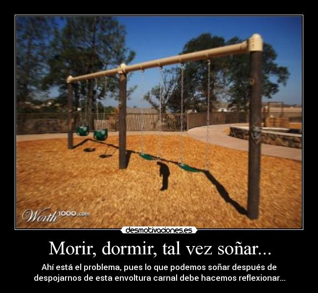 Morir, dormir, tal vez soñar... - Ahí está el problema, pues lo que podemos soñar después de
despojarnos de esta envoltura carnal debe hacemos reflexionar...