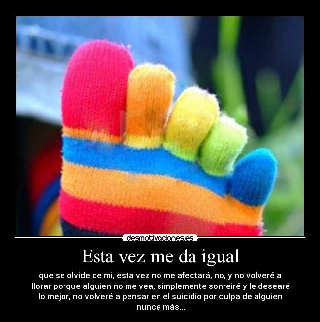 Esta vez me da igual - que se olvide de mi, esta vez no me afectará, no, y no volveré a
llorar porque alguien no me vea, simplemente sonreiré y le desearé
lo mejor, no volveré a pensar en el suicidio por culpa de alguien
nunca más...